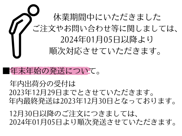 休業中期間中にいただきましたご注文やお問い合わせ等に関しましては、2024年01月05日以降より順次対応させていただきます。
年末年始の発送について。
年内出荷分の受付は2023年12月29日までとさせていただきます。年内最終発送は2023年12月30日となっております。12月30日以降のご注文につきましては2024年01月05日より順次発送させていただきます。